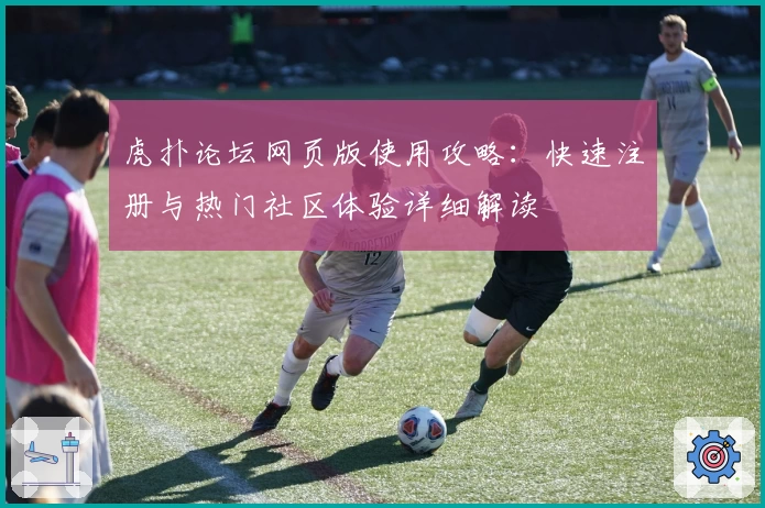 虎扑论坛网页版使用攻略:快速注册与热门社区体验详细解读