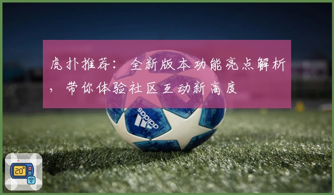虎扑推荐:全新版本功能亮点解析,带你体验社区互动新高度