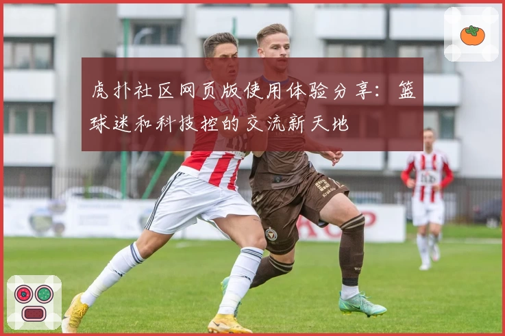 虎扑社区网页版使用体验分享：篮球迷和科技控的交流新天地