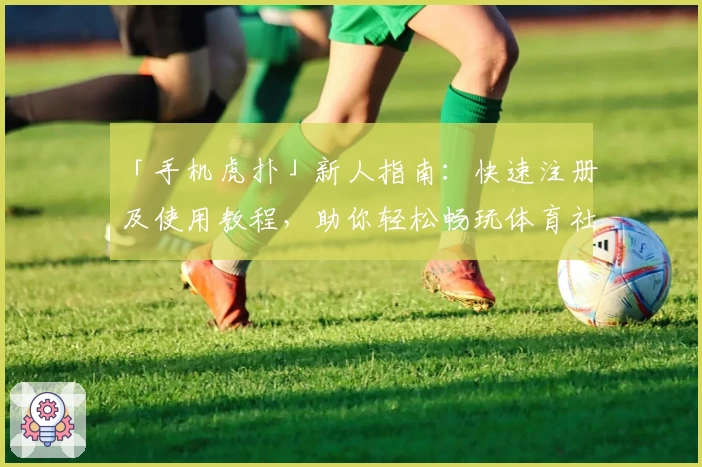 「手机虎扑」新人指南：快速注册及使用教程，助你轻松畅玩体育社区