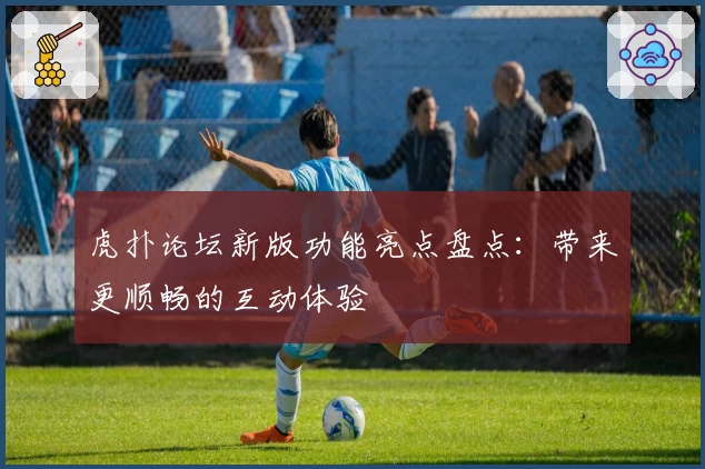 虎扑论坛新版功能亮点盘点：带来更顺畅的互动体验