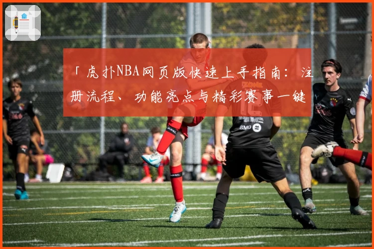 「虎扑NBA网页版快速上手指南：注册流程、功能亮点与精彩赛事一键直达」