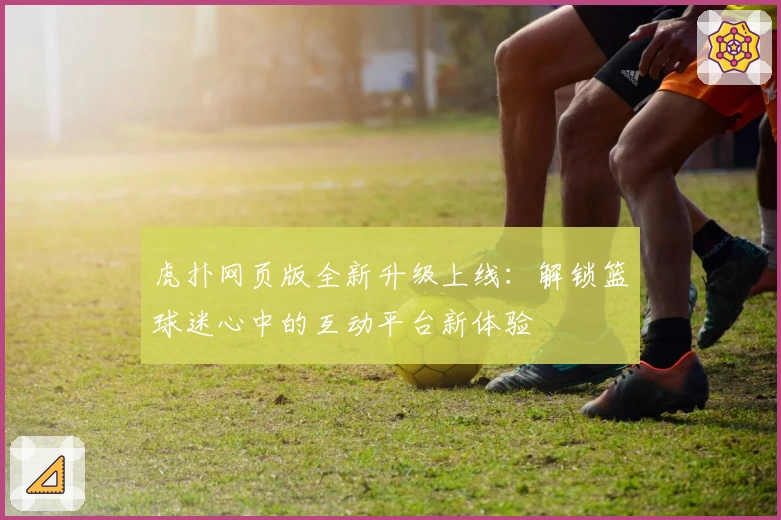 虎扑网页版全新升级上线：解锁篮球迷心中的互动平台新体验