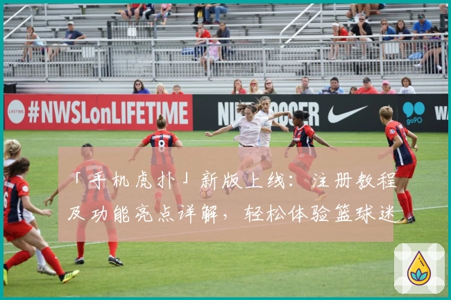 「手机虎扑」新版上线：注册教程及功能亮点详解，轻松体验篮球迷必备社区