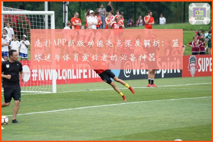 虎扑APP新版功能亮点深度解析:篮球迷与体育爱好者的必备神器
