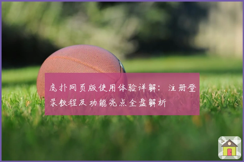 虎扑网页版使用体验详解：注册登录教程及功能亮点全盘解析