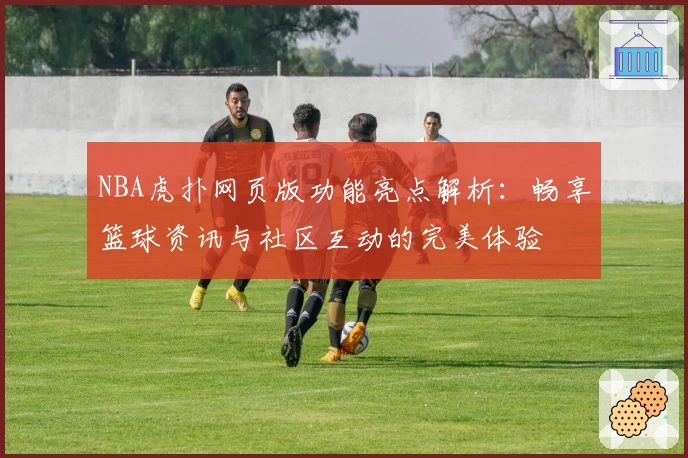 NBA虎扑网页版功能亮点解析：畅享篮球资讯与社区互动的完美体验