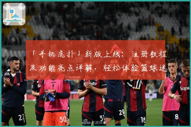 「手机虎扑」新版上线：注册教程及功能亮点详解，轻松体验篮球迷必备社区