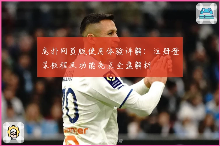 虎扑网页版使用体验详解：注册登录教程及功能亮点全盘解析
