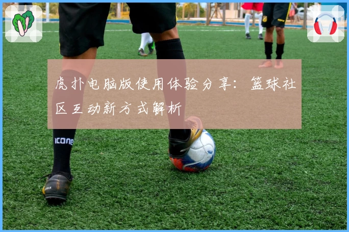 虎扑电脑版使用体验分享：篮球社区互动新方式解析