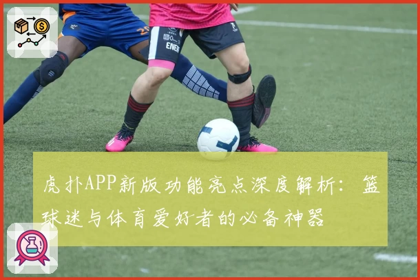 虎扑APP新版功能亮点深度解析：篮球迷与体育爱好者的必备神器