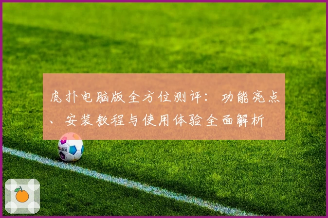 虎扑电脑版全方位测评：功能亮点、安装教程与使用体验全面解析