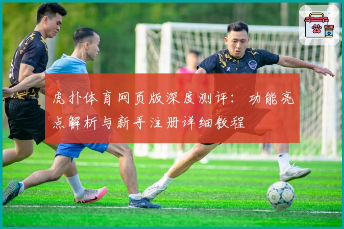 虎扑体育网页版深度测评:功能亮点解析与新手注册详细教程