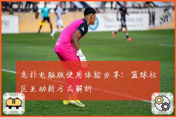 虎扑电脑版使用体验分享：篮球社区互动新方式解析