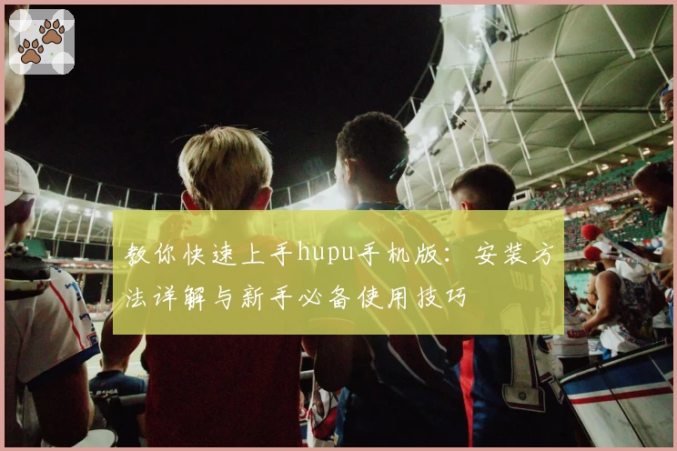 教你快速上手hupu手机版：安装方法详解与新手必备使用技巧