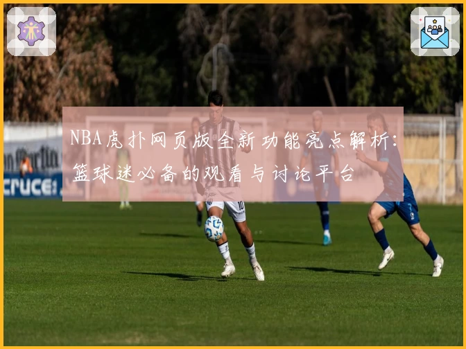 NBA虎扑网页版全新功能亮点解析:篮球迷必备的观看与讨论平台