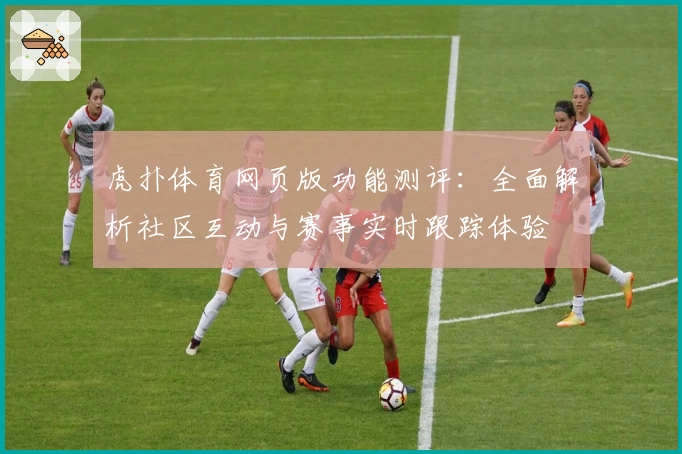 虎扑体育网页版功能测评：全面解析社区互动与赛事实时跟踪体验