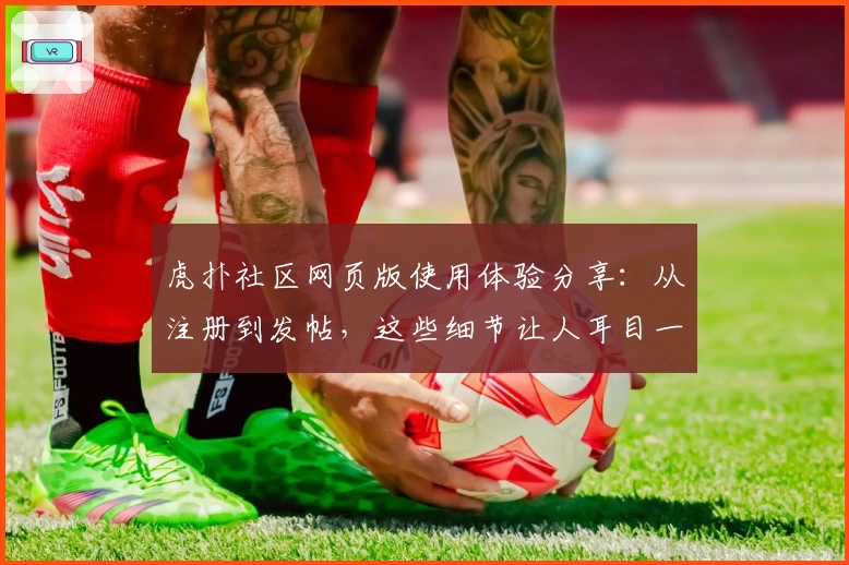 虎扑社区网页版使用体验分享：从注册到发帖，这些细节让人耳目一新